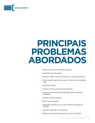 CONSULTORIA




               PRINCIPAIS
              PROBLEMAS
              ABORDADOS
                »»Projeto em crise, sem controle ou gestão
                »»Resultados não alcançados
                »»Mudança súbita no gestor do projeto ou na equipe principal
                »»Forte impacto negativo do projeto na mídia e na comunidade
                 local

                »»Acidentes e danos
                »»Atrasos e estouro de orçamento evidentes
                »»Ameaças somente sendo identificadas após se tornarem
                 problemas

                »»Conflito com fornecedores
                »»Baixo moral da equipe
                »»Percepção iminente de risco sem nenhuma percepção de
                 controle

                »»Aumento constante nos improvisos
                »»Relatórios de progresso imprecisos e pouco confiáveis

                                          © Macrosolutions SA. Todos direitos reservados.   3/9
 