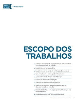CONSULTORIA




          ESCOPO DOS
           TRABALHOS
              ✓✓Avaliação do status atual do projeto através de 6 indicadores
                críticos de severidade da situação

              ✓✓Estabelecimento da Sala de Crise
              ✓✓Estabelecimento da estratégia do Plano de Comunicação
              ✓✓Comunicação com a mídia e partes interessadas
              ✓✓Apoio na tomada de decisão sobre lideranças
              ✓✓Suporte nas informações do projeto
              ✓✓Avaliação das alternativas de recuperação
              ✓✓Avaliação das possíveis estratégias de saída (adição,
                absorção, inanição ou extinção)

              ✓✓Implantação do Plano de Recuperação Imediata através dos
                Ganhos Rápidos®

              ✓✓Implantação do processo de contingenciamento

                                         © Macrosolutions SA. Todos direitos reservados.   4/9
 