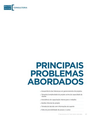 CONSULTORIA




               PRINCIPAIS
              PROBLEMAS
              ABORDADOS
                »»Inexperiência das lideranças em gerenciamento de projetos
                »»Tamanho/complexidade do projeto acima da capacidade da
                 equipe

                »»Inexistência de capacitação interna para o trabalho
                »»Gestão informal do projeto
                »»Tomada de decisão sem informações de suporte
                »»Falta de previsibilidade de prazos e custos

                                          © Macrosolutions SA. Todos direitos reservados.   3/9
 