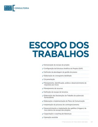 CONSULTORIA




          ESCOPO DOS
           TRABALHOS
              ✓✓Estruturação do escopo do projeto
              ✓✓Configuração da Estrutura Analítica do Projeto (EAP)
              ✓✓Definição da abordagem de gestão de prazos
              ✓✓Elaboração do cronograma detalhado
              ✓✓Orçamentação
              ✓✓Planejamento, identificação, análise e desenvolvimento de
                respostas aos riscos

              ✓✓Planejamento de recursos
              ✓✓Definição do escopo de terceiros
              ✓✓Elaboração das Declarações de Trabalho de potenciais
                fornecedores

              ✓✓Elaboração e implementação do Plano de Comunicação
              ✓✓Implantação do processo de contingenciamento
              ✓✓Desenvolvimento e implantação dos gatilhos (triggers) de
                risco dentro do escopo dos projetos

              ✓✓Capacitação e coaching de lideranças
              ✓✓Operação assistida

                                        © Macrosolutions SA. Todos direitos reservados.   4/9
 