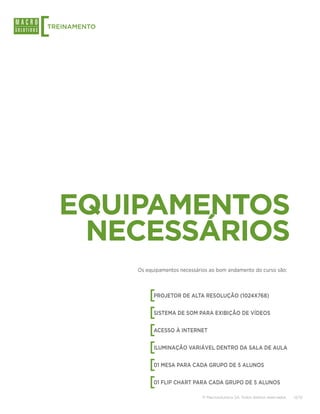 [
TREINAMENTO




    EQUIPAMENTOS
     NECESSÁRIOS
              Os equipamentos necessários ao bom andamento do curso são:




                  [ PROJETOR DE ALTA RESOLUÇÃO (1024X768)


                  [ SISTEMA DE SOM PARA EXIBIÇÃO DE VÍDEOS


                  [ ACESSO À INTERNET


                  [ ILUMINAÇÃO VARIÁVEL DENTRO DA SALA DE AULA


                  [ 01 MESA PARA CADA GRUPO DE 5 ALUNOS


                  [ 01 FLIP CHART PARA CADA GRUPO DE 5 ALUNOS

                                       © Macrosolutions SA. Todos direitos reservados.   12/13
 