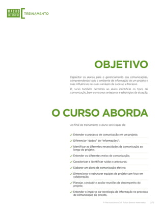 [
TREINAMENTO




                                    OBJETIVO
                Capacitar os alunos para o gerenciamento das comunicações,
                compreendendo todo o ambiente de informação de um projeto e
                suas influências nas suas variáveis de sucesso e fracasso.
                O curso também permitirá ao aluno identificar os tipos de
                comunicação, bem como seus anteparos e estratégias de atuação.




              O CURSO ABORDA
                Ao final do treinamento o aluno será capaz de:


                ✓✓Entender o processo de comunicação em um projeto;
                ✓✓Diferenciar “dados” de “informações”;
                ✓✓Identificar as diferentes necessidades de comunicação ao
                  longo do projeto;

                ✓✓Entender os diferentes meios de comunicação;
                ✓✓Caracterizar e identificar ruídos e anteparos;
                ✓✓Elaborar um plano de comunicação efetivo;
                ✓✓Dimensionar e estruturar equipes de projeto com foco em
                  colaboração;

                ✓✓Planejar, conduzir e avaliar reuniões de desempenho do
                  projeto;

                ✓✓Entender o impacto da tecnologia de informação no processo
                  de comunicação do projeto.

                                           © Macrosolutions SA. Todos direitos reservados.   2/13
 