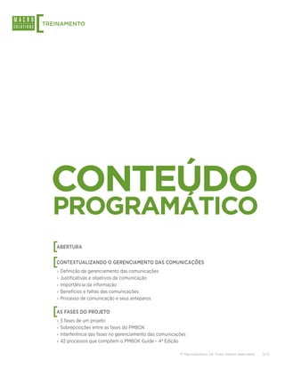 [
TREINAMENTO




    CONTEÚDO
    PROGRAMÁTICO
    [
    ABERTURA


    [
    CONTEXTUALIZANDO O GERENCIAMENTO DAS COMUNICAÇÕES
    ›› Definição de gerenciamento das comunicações
    ›› Justificativas e objetivos da comunicação
    ›› Importância da informação
    ›› Benefícios e falhas das comunicações
    ›› Processo de comunicação e seus anteparos


    [
    AS FASES DO PROJETO
    ›› 5 fases de um projeto
    ›› Sobreposições entre as fases do PMBOK
    ›› Interferência das fases no gerenciamento das comunicações
    ›› 42 processos que compõem o PMBOK Guide – 4ª Edição

                                                             © Macrosolutions SA. Todos direitos reservados.   5/13
 