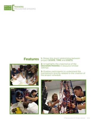 [
TRAINING
PMCOASTER DYNAMIC




       Features     1- Shows the direct relationship between
                    project SCOPE, TIME and COSTS.
                    2- It highlights the importance of the
                    DECISION MAKING in resource-limited
                    settings.
                    3- Enables participants to understand the
                    mechanisms directly related to the creation of
                    the project schedule.




                                           © Macrosolutions SA. All rights reserved.   10/14
 