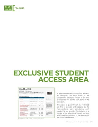 [
TRAINING




EXCLUSIVE STUDENT
     ACCESS AREA
                                                          In addition to the exclusive printed material,
                                                          all participants will have access to the
                                                          courseware’s electronic version, to the files
                                                          of exercises and to the work done in the
                                                          classroom.
                                                          The access is given through the restricted
                                                          site that is available and prepared by the
                                                          Macrosolutions team considering each
                                                          course that we provide. This initiative is a
                                                          pioneer in the educational market and also
                                                          anticipates trends related to the documents’
                                                          electronic management
    Student Area’s on the website macrosolutions.com.br

                                                                       © Macrosolutions SA. All rights reserved.   12/14
 