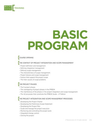 [
TRAINING




                  BASIC
               PROGRAM
    [
    COURSE OPENING


    [
    THE CONTEXT OF PROJECT INTEGRATION AND SCOPE MANAGEMENT
    ›› Project definition and management
    ›› Defining integration management
    ›› Defining scope management
    ›› The characteristics of scope management
    ›› Project failures and scope management
    ›› Factors that support the project scope
    ›› The main causes of scope problems


    [
    THE PROJECT PHASES
    ›› The 5 project phases
    ›› The overlapping of project phases in the PMBOK
    ›› The interference of the phases in the project integration and scope management
    ›› The 42 processes that constitute the PMBOK Guide – 4th Edition


    [
    THE PROJECT INTEGRATION AND SCOPE MANAGEMENT PROCESSES
    ›› Developing the Project Charter
    ›› Developing the Preliminary Scope Statement
    ›› Developing the Project Plan
    ›› Guide and manage the project execution
    ›› Monitoring and controlling the project work
    ›› Integrated change control
    ›› Closing the project

                                                                    © Macrosolutions SA. All rights reserved.   5/14
 
