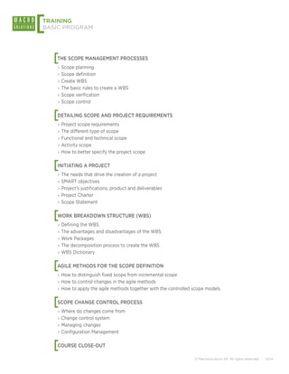 [
TRAINING
BASIC PROGRAM




    [
    THE SCOPE MANAGEMENT PROCESSES
    ›› Scope planning
    ›› Scope definition
    ›› Create WBS
    ›› The basic rules to create a WBS
    ›› Scope verification
    ›› Scope control


    [
    DETAILING SCOPE AND PROJECT REQUIREMENTS
    ›› Project scope requirements
    ›› The different type of scope
    ›› Functional and technical scope
    ›› Activity scope
    ›› How to better specify the project scope


    [
    INITIATING A PROJECT
    ›› The needs that drive the creation of a project
    ›› SMART objectives
    ›› Project’s justifications, product and deliverables
    ›› Project Charter
    ›› Scope Statement


    [
    WORK BREAKDOWN STRUCTURE (WBS)
    ›› Defining the WBS
    ›› The advantages and disadvantages of the WBS
    ›› Work Packages
    ›› The decomposition process to create the WBS
    ›› WBS Dictionary


    [
    AGILE METHODS FOR THE SCOPE DEFINITION
    ›› How to distinguish fixed scope from incremental scope
    ›› How to control changes in the agile methods
    ›› How to apply the agile methods together with the controlled scope models


    [
    SCOPE CHANGE CONTROL PROCESS
    ›› Where do changes come from
    ›› Change control system
    ›› Managing changes
    ›› Configuration Management


    [
    COURSE CLOSE-OUT

                                                                   © Macrosolutions SA. All rights reserved.   6/14
 
