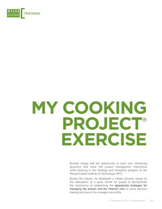 [
TRAINING




    MY COOKING
       PROJECT                                                                 ®


       EXERCISE
           Ricardo Vargas had the opportunity to learn very interesting
           dynamics that show the project management importance
           while studying in the Strategy and Innovation program at the
           Massachusetts Institute of Technology (MIT).
           During the classes, he developed a simple dynamic based on
           the elaboration of a quick dinner for guests to demonstrate
           the importance of establishing the appropriate strategies for
           managing the project and the inherent risks to every decision
           making and also to the manager risk profile.

                                          © Macrosolutions SA. All rights reserved.   7/14
 