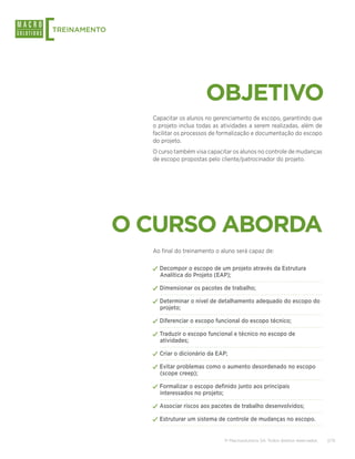 [
TREINAMENTO




                                    OBJETIVO
                Capacitar os alunos no gerenciamento de escopo, garantindo que
                o projeto inclua todas as atividades a serem realizadas, além de
                facilitar os processos de formalização e documentação do escopo
                do projeto.
                O curso também visa capacitar os alunos no controle de mudanças
                de escopo propostas pelo cliente/patrocinador do projeto.




              O CURSO ABORDA
                Ao final do treinamento o aluno será capaz de:

                ✓✓Decompor o escopo de um projeto através da Estrutura
                  Analítica do Projeto (EAP);

                ✓✓Dimensionar os pacotes de trabalho;
                ✓✓Determinar o nível de detalhamento adequado do escopo do
                  projeto;

                ✓✓Diferenciar o escopo funcional do escopo técnico;
                ✓✓Traduzir o escopo funcional e técnico no escopo de
                  atividades;

                ✓✓Criar o dicionário da EAP;
                ✓✓Evitar problemas como o aumento desordenado no escopo
                  (scope creep);

                ✓✓Formalizar o escopo definido junto aos principais
                  interessados no projeto;

                ✓✓Associar riscos aos pacotes de trabalho desenvolvidos;
                ✓✓Estruturar um sistema de controle de mudanças no escopo.

                                             © Macrosolutions SA. Todos direitos reservados.   2/15
 