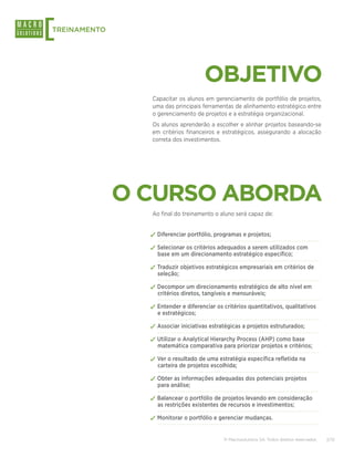 [
TREINAMENTO




                                     OBJETIVO
                Capacitar os alunos em gerenciamento de portfólio de projetos,
                uma das principais ferramentas de alinhamento estratégico entre
                o gerenciamento de projetos e a estratégia organizacional.
                Os alunos aprenderão a escolher e alinhar projetos baseando-se
                em critérios financeiros e estratégicos, assegurando a alocação
                correta dos investimentos.




              O CURSO ABORDA
                Ao final do treinamento o aluno será capaz de:


                ✓✓Diferenciar portfólio, programas e projetos;
                ✓✓Selecionar os critérios adequados a serem utilizados com
                  base em um direcionamento estratégico específico;

                ✓✓Traduzir objetivos estratégicos empresariais em critérios de
                  seleção;

                ✓✓Decompor um direcionamento estratégico de alto nível em
                  critérios diretos, tangíveis e mensuráveis;

                ✓✓Entender e diferenciar os critérios quantitativos, qualitativos
                  e estratégicos;

                ✓✓Associar iniciativas estratégicas a projetos estruturados;
                ✓✓Utilizar o Analytical Hierarchy Process (AHP) como base
                  matemática comparativa para priorizar projetos e critérios;

                ✓✓Ver o resultado de uma estratégia específica refletida na
                  carteira de projetos escolhida;

                ✓✓Obter as informações adequadas dos potenciais projetos
                  para análise;

                ✓✓Balancear o portfólio de projetos levando em consideração
                  as restrições existentes de recursos e investimentos;

                ✓✓Monitorar o portfólio e gerenciar mudanças.

                                            © Macrosolutions SA. Todos direitos reservados.   2/13
 