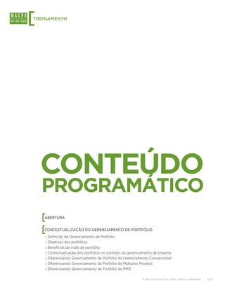 [
TREINAMENTO




    CONTEÚDO
    PROGRAMÁTICO
    [
    ABERTURA


    [
    CONTEXTUALIZAÇÃO DO GERENCIAMENTO DE PORTFÓLIO
    ›› Definição de Gerenciamento de Portfólio
    ›› Objetivos dos portfólios
    ›› Benefícios da visão de portfólio
    ›› Contextualização dos portfólios no contexto do gerenciamento de projetos
    ›› Diferenciando Gerenciamento de Portfólio de Gerenciamento Convencional
    ›› Diferenciando Gerenciamento de Portfólio de Múltiplos Projetos
    ›› Diferenciando Gerenciamento de Portfólio de PMO

                                                             © Macrosolutions SA. Todos direitos reservados.   5/13
 