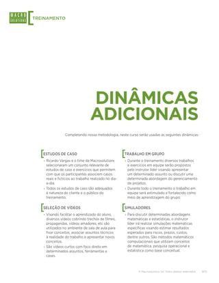 [
TREINAMENTO




                                   DINÂMICAS
                                   ADICIONAIS
                  Completando nossa metodologia, neste curso serão usadas as seguintes dinâmicas:




    [
    ESTUDOS DE CASO                                     [
                                                        TRABALHO EM GRUPO
    › Ricardo Vargas e o time da Macrosolutions         › Durante o treinamento diversos trabalhos
      selecionaram um conjunto relevante de               e exercícios em equipe serão propostos
      estudos de caso e exercícios que permitem           pelo instrutor líder visando apresentar
      com que os participantes associem casos             um determinado assunto ou discutir uma
      reais e fictícios ao trabalho realizado no dia-     determinada abordagem do gerenciamento
      a-dia.                                              de projetos.
    › Todos os estudos de caso são adequados            › Durante todo o treinamento o trabalho em
      à natureza do cliente e o público do                equipe será estimulado e fortalecido como
      treinamento.                                        meio de aprendizagem do grupo.


    [
    SELEÇÃO DE VÍDEOS                                   [
                                                        SIMULADORES
    › Visando facilitar o aprendizado do aluno,         › Para discutir determinadas abordagens
      diversos vídeos cobrindo trechos de filmes,         matemáticas e estatísticas, o instrutor
      propagandas, vídeos amadores, etc são               líder irá realizar simulações matemáticas
      utilizados no ambiente de sala de aula para         específicas visando estimar resultados
      fixar conceitos, associar assuntos técnicos         esperados para riscos, prazos, custos,
      à realidade do trabalho e apresentar novos          dentre outros. São métodos matemáticos
      conceitos.                                          computacionais que utilizam conceitos
    › São vídeos curtos com foco direto em                de matemática, pesquisa operacional e
      determinados assuntos, ferramentas e                estatística como base conceitual.
      cases.



                                                                © Macrosolutions SA. Todos direitos reservados.   9/13
 