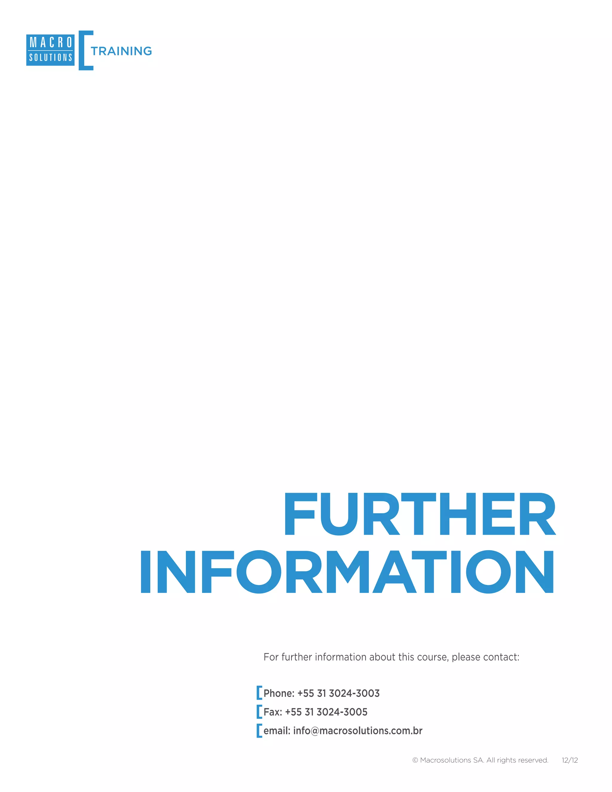 [
TRAINING




         FURTHER
     INFORMATION
           For further information about this course, please contact:


           Phone: +55 31 3024-3003
           Fax: +55 31 3024-3005
           email: info@macrosolutions.com.br

                                            © Macrosolutions SA. All rights reserved.   12/12
 