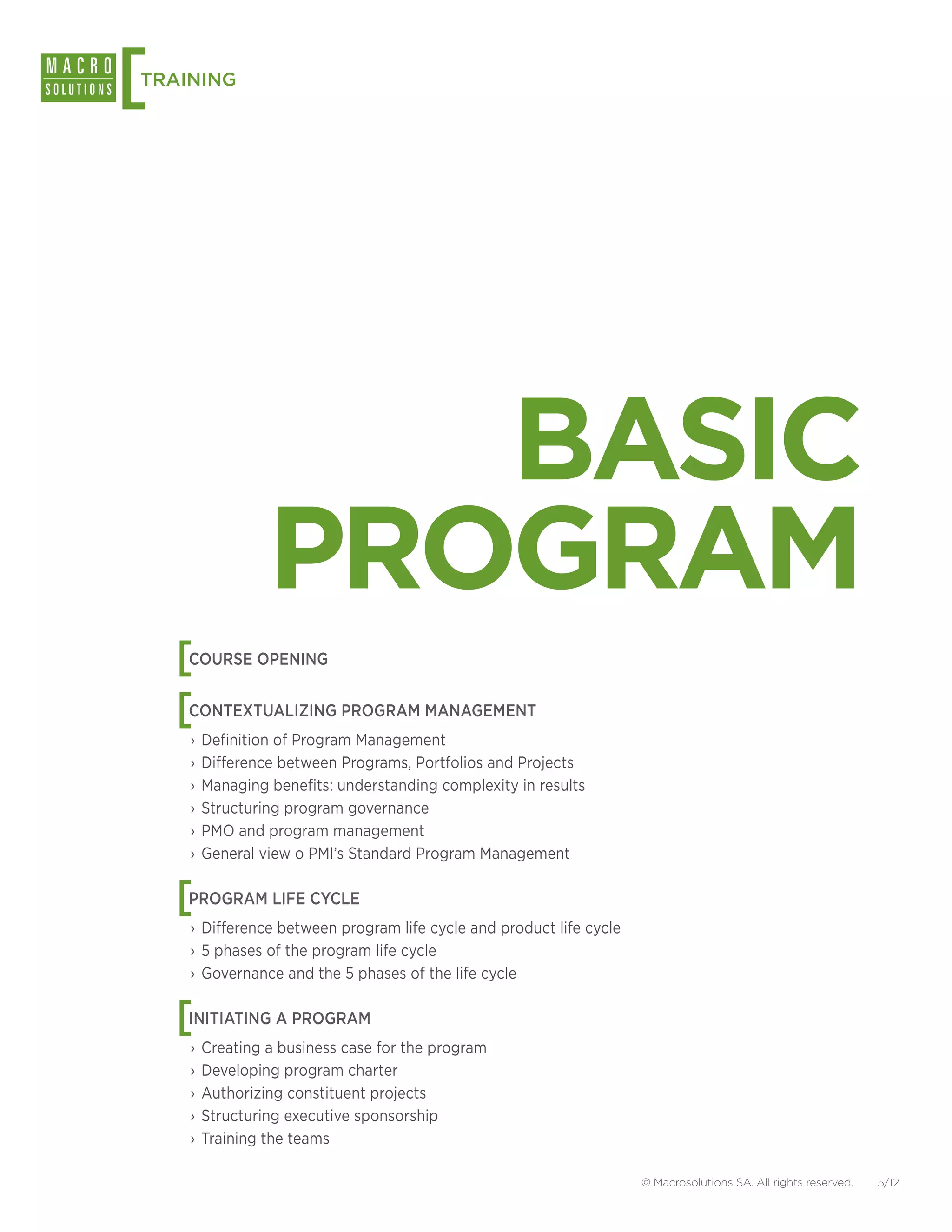 [
TRAINING




                  BASIC
               PROGRAM
    [
    COURSE OPENING


    [
    CONTEXTUALIZING PROGRAM MANAGEMENT
    ›› Definition of Program Management
    ›› Difference between Programs, Portfolios and Projects
    ›› Managing benefits: understanding complexity in results
    ›› Structuring program governance
    ›› PMO and program management
    ›› General view o PMI’s Standard Program Management


    [
    PROGRAM LIFE CYCLE
    ›› Difference between program life cycle and product life cycle
    ›› 5 phases of the program life cycle
    ›› Governance and the 5 phases of the life cycle


    [
    INITIATING A PROGRAM
    ›› Creating a business case for the program
    ›› Developing program charter
    ›› Authorizing constituent projects
    ›› Structuring executive sponsorship
    ›› Training the teams

                                                                      © Macrosolutions SA. All rights reserved.   5/12
 