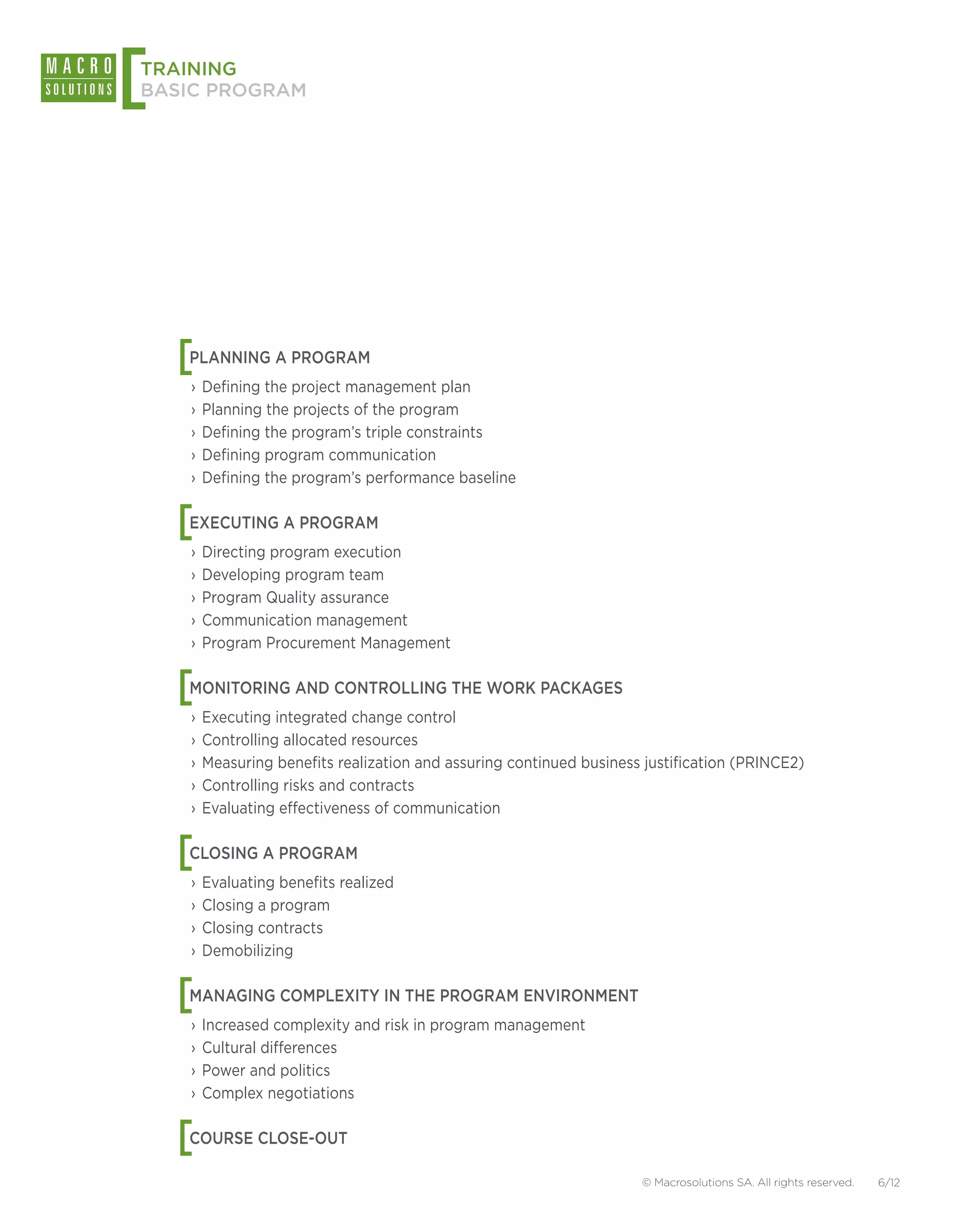[
TRAINING
BASIC PROGRAM




    [
    PLANNING A PROGRAM
    ›› Defining the project management plan
    ›› Planning the projects of the program
    ›› Defining the program’s triple constraints
    ›› Defining program communication
    ›› Defining the program’s performance baseline


    [
    EXECUTING A PROGRAM
    ›› Directing program execution
    ›› Developing program team
    ›› Program Quality assurance
    ›› Communication management
    ›› Program Procurement Management


    [
    MONITORING AND CONTROLLING THE WORK PACKAGES
    ›› Executing integrated change control
    ›› Controlling allocated resources
    ›› Measuring benefits realization and assuring continued business justification (PRINCE2)
    ›› Controlling risks and contracts
    ›› Evaluating effectiveness of communication


    [
    CLOSING A PROGRAM
    ›› Evaluating benefits realized
    ›› Closing a program
    ›› Closing contracts
    ›› Demobilizing


    [
    MANAGING COMPLEXITY IN THE PROGRAM ENVIRONMENT
    ›› Increased complexity and risk in program management
    ›› Cultural differences
    ›› Power and politics
    ›› Complex negotiations


    [
    COURSE CLOSE-OUT

                                                                     © Macrosolutions SA. All rights reserved.   6/12
 