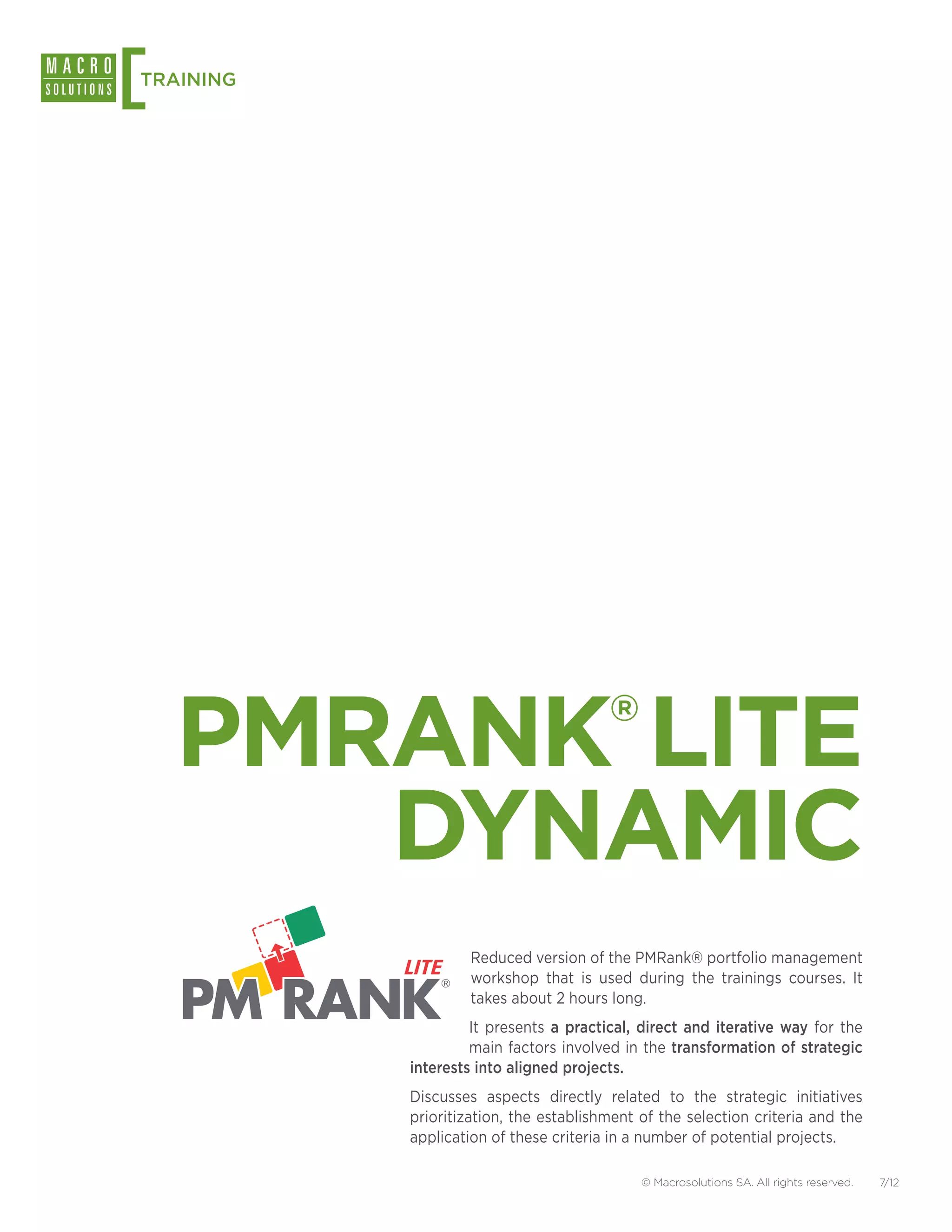 [
TRAINING




    PMRANK LITE                         ®


       DYNAMIC
                   Reduced version of the PMRank® portfolio management
                   workshop that is used during the trainings courses. It
                   takes about 2 hours long.
                    It presents a practical, direct and iterative way for the
                    main factors involved in the transformation of strategic
           interests into aligned projects.
           Discusses aspects directly related to the strategic initiatives
           prioritization, the establishment of the selection criteria and the
           application of these criteria in a number of potential projects.

                                             © Macrosolutions SA. All rights reserved.   7/12
 