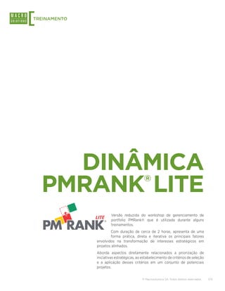 [
TREINAMENTO




      DINÂMICA
    PMRANK LITE                            ®



                       Versão reduzida do workshop de gerenciamento de
                       portfolio PMRank® que é utilizada durante alguns
                       treinamentos.
                      Com duração de cerca de 2 horas, apresenta de uma
                      forma prática, direta e iterativa os principais fatores
              envolvidos na transformação de interesses estratégicos em
              projetos alinhados.
              Aborda aspectos diretamente relacionados a priorização de
              iniciativas estratégicas, ao estabelecimento de critérios de seleção
              e a aplicação desses critérios em um conjunto de potenciais
              projetos.


                                          © Macrosolutions SA. Todos direitos reservados.   7/13
 