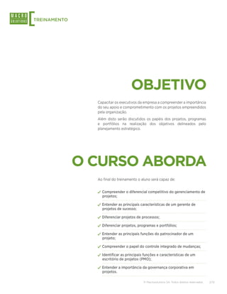 [
TREINAMENTO




                                    OBJETIVO
                Capacitar os executivos da empresa a compreender a importância
                do seu apoio e comprometimento com os projetos empreendidos
                pela organização.
                Além disto serão discutidos os papéis dos projetos, programas
                e portfólios na realização dos objetivos delineados pelo
                planejamento estratégico.




              O CURSO ABORDA
                Ao final do treinamento o aluno será capaz de:


                ✓✓Compreender o diferencial competitivo do gerenciamento de
                  projetos;

                ✓✓Entender as principais características de um gerente de
                  projetos de sucesso;

                ✓✓Diferenciar projetos de processos;
                ✓✓Diferenciar projetos, programas e portfólios;
                ✓✓Entender as principais funções do patrocinador de um
                  projeto;

                ✓✓Compreender o papel do controle integrado de mudanças;
                ✓✓Identificar as principais funções e características de um
                  escritório de projetos (PMO);

                ✓✓Entender a importância da governança corporativa em
                  projetos.

                                           © Macrosolutions SA. Todos direitos reservados.   2/13
 