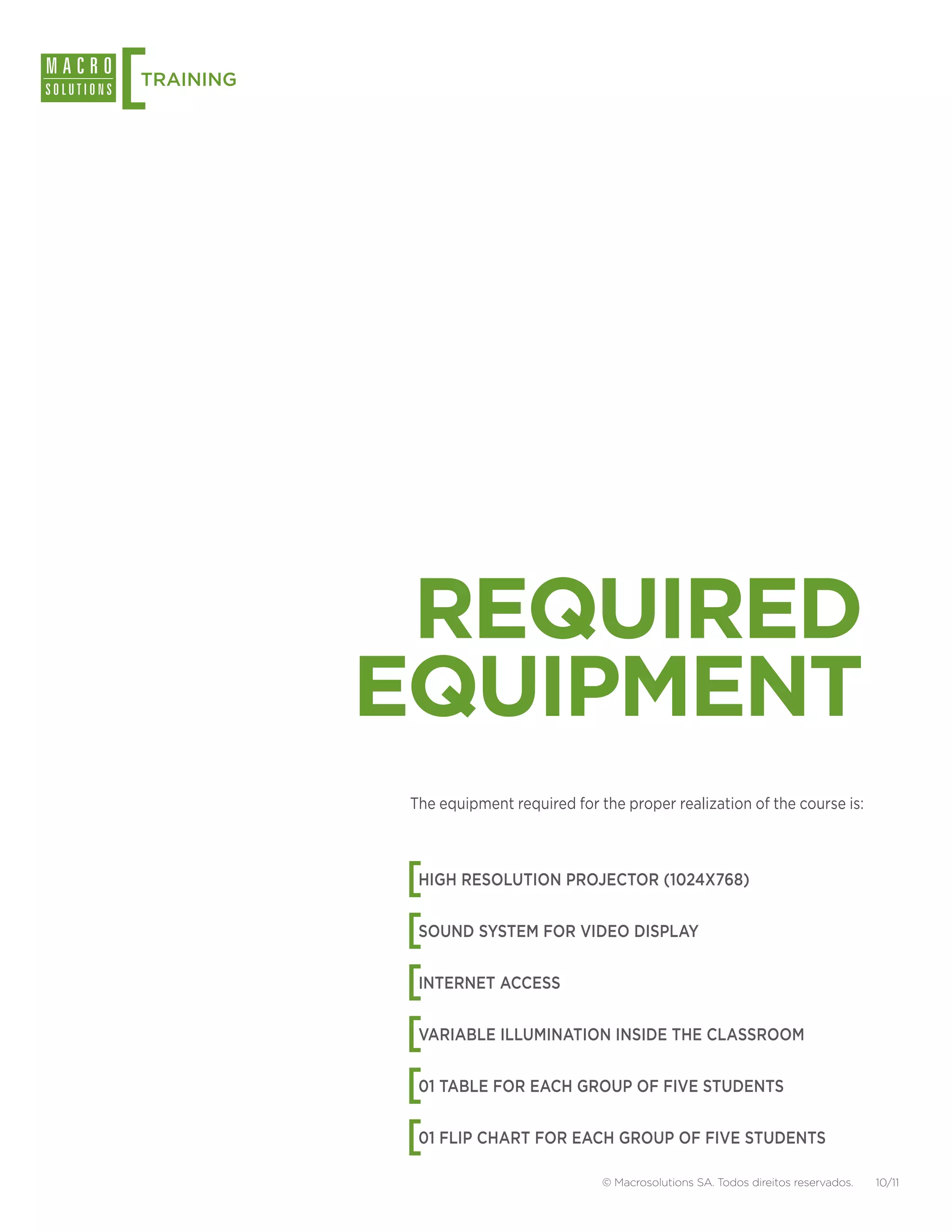[
TRAINING




            REQUIRED
           EQUIPMENT
            The equipment required for the proper realization of the course is:




           [ HIGH RESOLUTION PROJECTOR (1024X768)


           [ SOUND SYSTEM FOR VIDEO DISPLAY


           [ INTERNET ACCESS


           [ VARIABLE ILLUMINATION INSIDE THE CLASSROOM


           [ 01 TABLE FOR EACH GROUP OF FIVE STUDENTS


           [ 01 FLIP CHART FOR EACH GROUP OF FIVE STUDENTS

                                        © Macrosolutions SA. Todos direitos reservados.   10/11
 