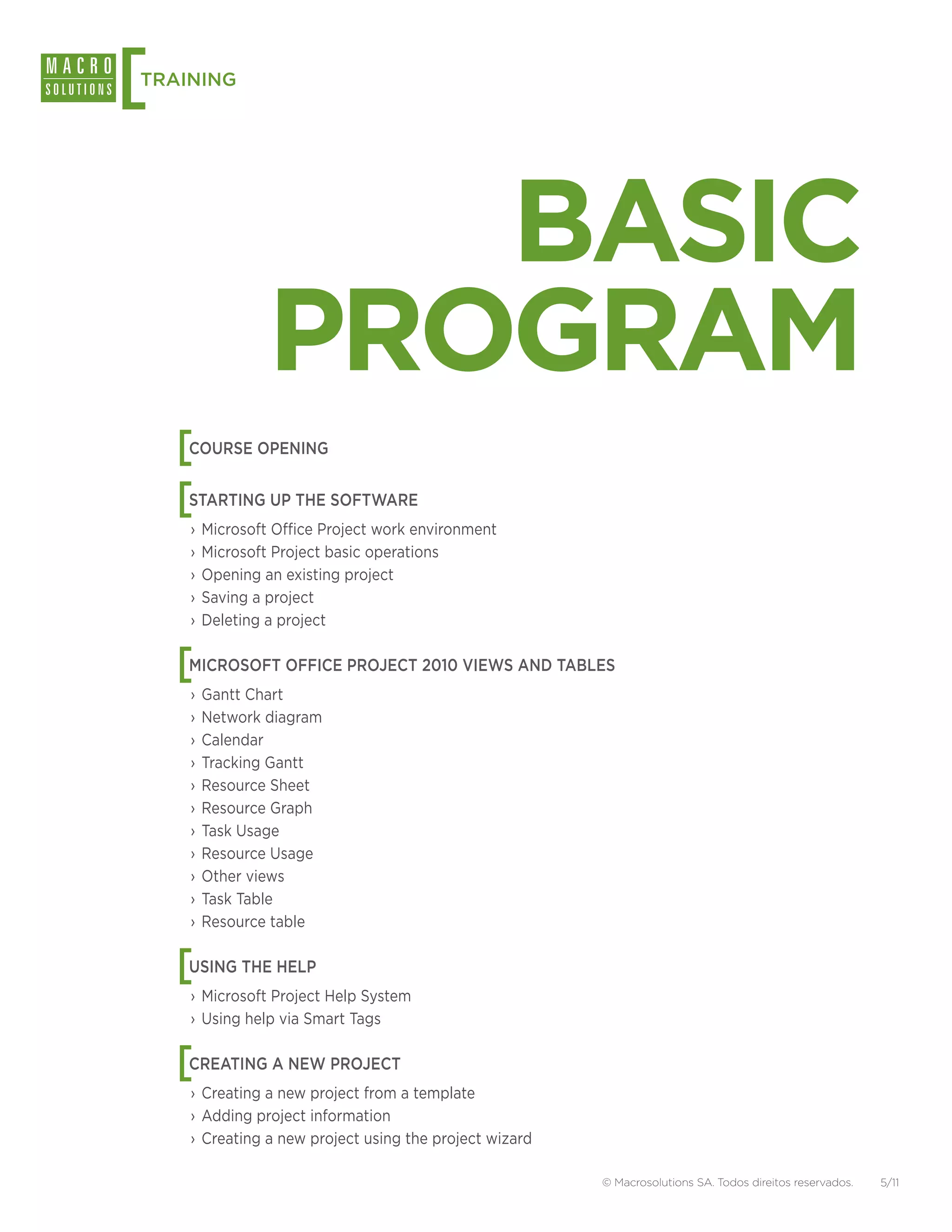 [
TRAINING




                  BASIC
               PROGRAM
    [
    COURSE OPENING


    [
    STARTING UP THE SOFTWARE
    ›› Microsoft Office Project work environment
    ›› Microsoft Project basic operations
    ›› Opening an existing project
    ›› Saving a project
    ›› Deleting a project


    [
    MICROSOFT OFFICE PROJECT 2010 VIEWS AND TABLES
    ›› Gantt Chart
    ›› Network diagram
    ›› Calendar
    ›› Tracking Gantt
    ›› Resource Sheet
    ›› Resource Graph
    ›› Task Usage
    ›› Resource Usage
    ›› Other views
    ›› Task Table
    ›› Resource table


    [
    USING THE HELP
    ›› Microsoft Project Help System
    ›› Using help via Smart Tags


    [
    CREATING A NEW PROJECT
    ›› Creating a new project from a template
    ›› Adding project information
    ›› Creating a new project using the project wizard

                                                         © Macrosolutions SA. Todos direitos reservados.   5/11
 