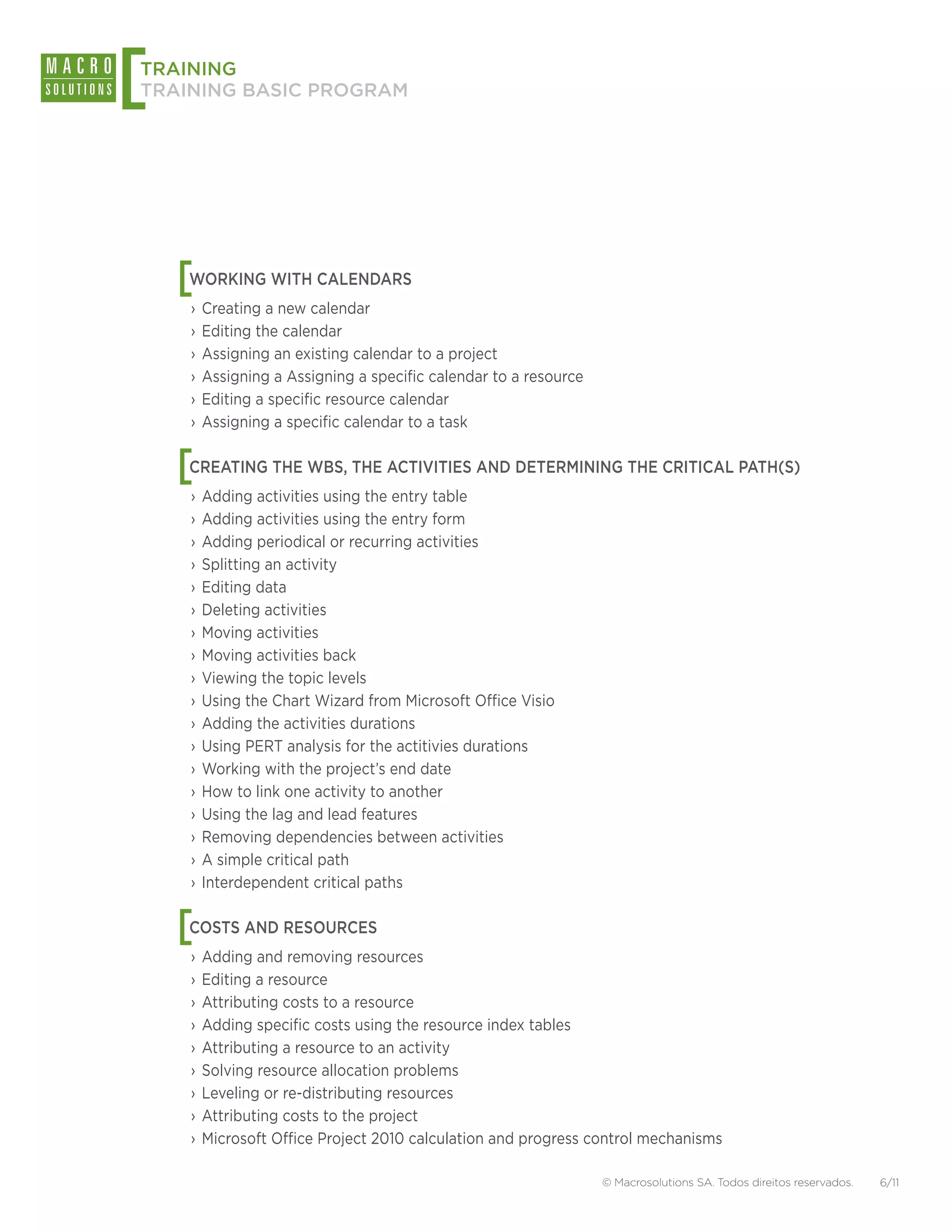 [
TRAINING
TRAINING BASIC PROGRAM




    [
    WORKING WITH CALENDARS
    ›› Creating a new calendar
    ›› Editing the calendar
    ›› Assigning an existing calendar to a project
    ›› Assigning a Assigning a specific calendar to a resource
    ›› Editing a specific resource calendar
    ›› Assigning a specific calendar to a task


    [
    CREATING THE WBS, THE ACTIVITIES AND DETERMINING THE CRITICAL PATH(S)
    ›› Adding activities using the entry table
    ›› Adding activities using the entry form
    ›› Adding periodical or recurring activities
    ›› Splitting an activity
    ›› Editing data
    ›› Deleting activities
    ›› Moving activities
    ›› Moving activities back
    ›› Viewing the topic levels
    ›› Using the Chart Wizard from Microsoft Office Visio
    ›› Adding the activities durations
    ›› Using PERT analysis for the actitivies durations
    ›› Working with the project’s end date
    ›› How to link one activity to another
    ›› Using the lag and lead features
    ›› Removing dependencies between activities
    ›› A simple critical path
    ›› Interdependent critical paths


    [
    COSTS AND RESOURCES
    ›› Adding and removing resources
    ›› Editing a resource
    ›› Attributing costs to a resource
    ›› Adding specific costs using the resource index tables
    ›› Attributing a resource to an activity
    ›› Solving resource allocation problems
    ›› Leveling or re-distributing resources
    ›› Attributing costs to the project
    ›› Microsoft Office Project 2010 calculation and progress control mechanisms

                                                                 © Macrosolutions SA. Todos direitos reservados.   6/11
 