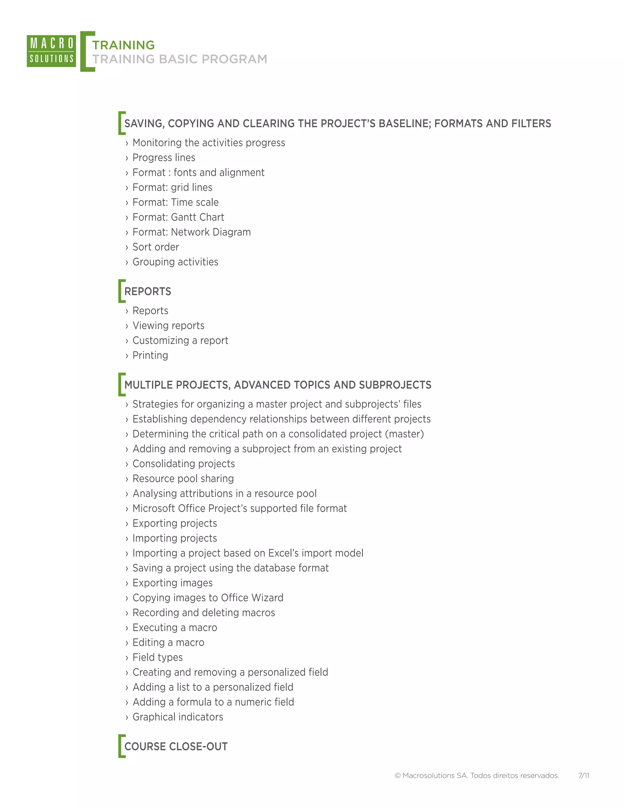 [
TRAINING
TRAINING BASIC PROGRAM




    [
    SAVING, COPYING AND CLEARING THE PROJECT’S BASELINE; FORMATS AND FILTERS
    ›› Monitoring the activities progress
    ›› Progress lines
    ›› Format : fonts and alignment
    ›› Format: grid lines
    ›› Format: Time scale
    ›› Format: Gantt Chart
    ›› Format: Network Diagram
    ›› Sort order
    ›› Grouping activities


    [
    REPORTS
    ›› Reports
    ›› Viewing reports
    ›› Customizing a report
    ›› Printing


    [
    MULTIPLE PROJECTS, ADVANCED TOPICS AND SUBPROJECTS
    ›› Strategies for organizing a master project and subprojects’ files
    ›› Establishing dependency relationships between different projects
    ›› Determining the critical path on a consolidated project (master)
    ›› Adding and removing a subproject from an existing project
    ›› Consolidating projects
    ›› Resource pool sharing
    ›› Analysing attributions in a resource pool
    ›› Microsoft Office Project’s supported file format
    ›› Exporting projects
    ›› Importing projects
    ›› Importing a project based on Excel’s import model
    ›› Saving a project using the database format
    ›› Exporting images
    ›› Copying images to Office Wizard
    ›› Recording and deleting macros
    ›› Executing a macro
    ›› Editing a macro
    ›› Field types
    ›› Creating and removing a personalized field
    ›› Adding a list to a personalized field
    ›› Adding a formula to a numeric field
    ›› Graphical indicators


    [
    COURSE CLOSE-OUT

                                                               © Macrosolutions SA. Todos direitos reservados.   7/11
 