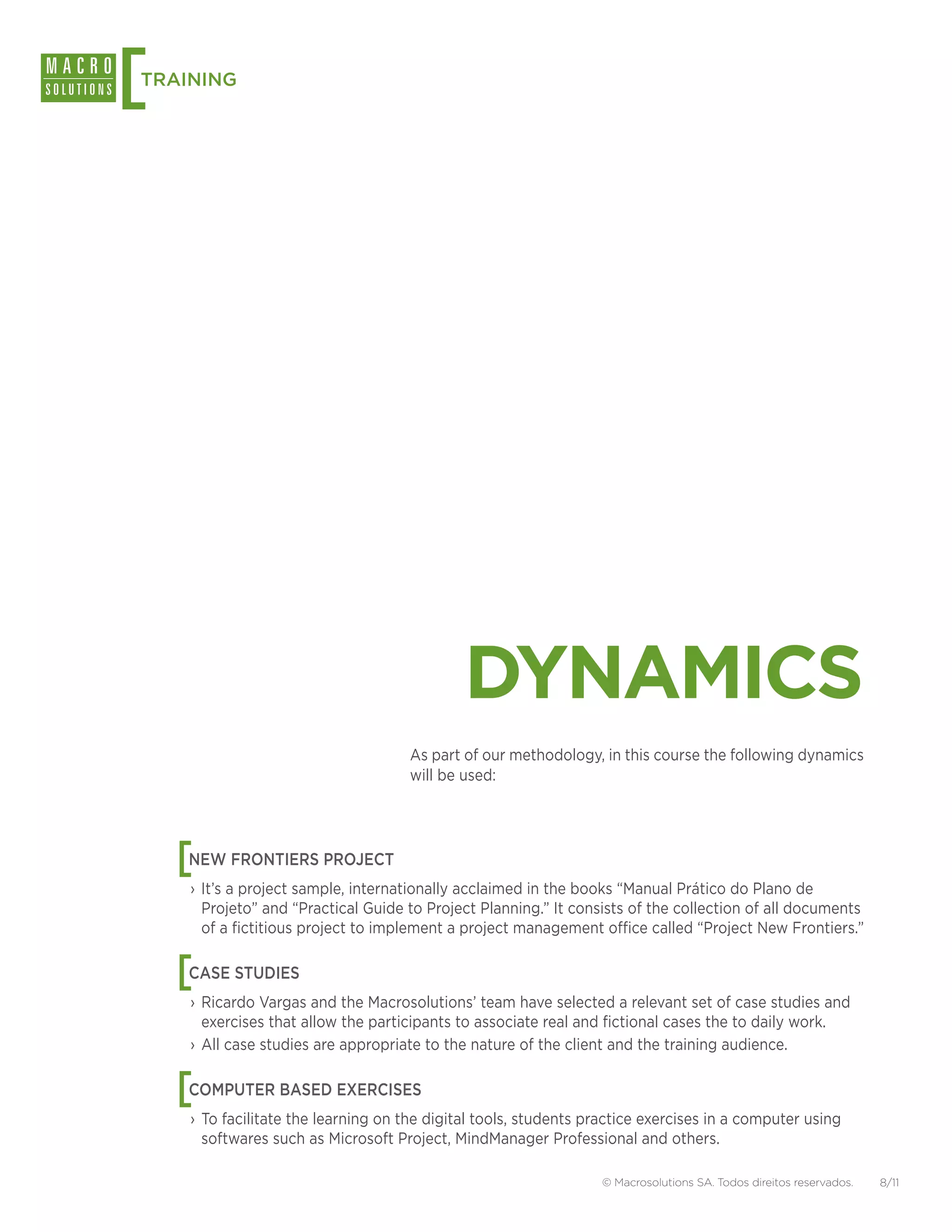 [
TRAINING




                                             DYNAMICS
                                     As part of our methodology, in this course the following dynamics
                                     will be used:




    [
    NEW FRONTIERS PROJECT
    › It’s a project sample, internationally acclaimed in the books “Manual Prático do Plano de
      Projeto” and “Practical Guide to Project Planning.” It consists of the collection of all documents
      of a fictitious project to implement a project management office called “Project New Frontiers.”


    [
    CASE STUDIES
    › Ricardo Vargas and the Macrosolutions’ team have selected a relevant set of case studies and
      exercises that allow the participants to associate real and fictional cases the to daily work.
    › All case studies are appropriate to the nature of the client and the training audience.


    [
    COMPUTER BASED EXERCISES
    › To facilitate the learning on the digital tools, students practice exercises in a computer using
      softwares such as Microsoft Project, MindManager Professional and others.

                                                                  © Macrosolutions SA. Todos direitos reservados.   8/11
 