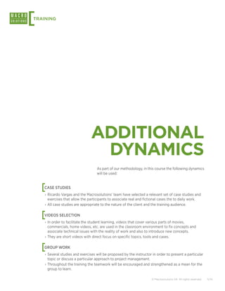 [
TRAINING




                                ADDITIONAL
                                 DYNAMICS
                                    As part of our methodology, in this course the following dynamics
                                    will be used:



    [
    CASE STUDIES
    › Ricardo Vargas and the Macrosolutions’ team have selected a relevant set of case studies and
      exercises that allow the participants to associate real and fictional cases the to daily work.
    › All case studies are appropriate to the nature of the client and the training audience.


    [
    VIDEOS SELECTION
    › In order to facilitate the student learning, videos that cover various parts of movies,
      commercials, home videos, etc. are used in the classroom environment to fix concepts and
      associate technical issues with the reality of work and also to introduce new concepts.
    › They are short videos with direct focus on specific topics, tools and cases.


    [
    GROUP WORK
    › Several studies and exercises will be proposed by the instructor in order to present a particular
      topic or discuss a particular approach to project management.
    › Throughout the training the teamwork will be encouraged and strengthened as a mean for the
      group to learn.

                                                                      © Macrosolutions SA. All rights reserved.   11/14
 