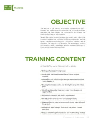 [
TRAINING




                               OBJECTIVE
               The purpose of the training is to qualify students in the PMO’s
               creation and implementation presenting the processes and best
               practices that have helped the organizations to increase the
               chances of success in your projects.
               We will discuss the project manager and project team roles in the
               transition between the individual projects management and the
               project management conducted in a centralized manner. It will be
               discussed the importance of ensuring that aggregated projects
               and programs results are aligned with the strategic objectives of
               the organization’s project portfolio.




           TRAINING CONTENT
               At the end of the course the student will be able to:


               ✓✓Distinguish projects from process
               ✓✓Understand the main features of a successful project
                 manager

               ✓✓Decompose the project scope through the Work Breakdown
                 Structure (WBS)

               ✓✓Develop feasible schedules and identify the project’s critical
                 path

               ✓✓Identify and describe the project major risks (threats and
                 opportunities)

               ✓✓Distinguish standards and quality requirements
               ✓✓Identify and resolve resource allocation problems
               ✓✓Develop effective reports to communicate the main points of
                 the project

               ✓✓Identify the main changes sources for the project control
                 execution

               ✓✓Reduce time through Compression and Fast Tracking method

                                                 © Macrosolutions SA. All rights reserved.   2/14
 