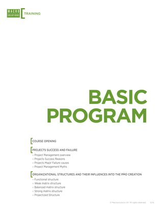[
TRAINING




                  BASIC
               PROGRAM
    [
    COURSE OPENING


    [
    PROJECTS SUCCESS AND FAILURE
    ›› Project Management overview
    ›› Projects Success Reasons
    ›› Projects Major Failure causes
    ›› Project Management Myths


    [
    ORGANIZATIONAL STRUCTURES AND THEIR INFLUENCES INTO THE PMO CREATION
    ›› Functional structure
    ›› Weak matrix structure
    ›› Balanced matrix structure
    ›› Strong matrix structure
    ›› Projectized Structure

                                                    © Macrosolutions SA. All rights reserved.   5/14
 