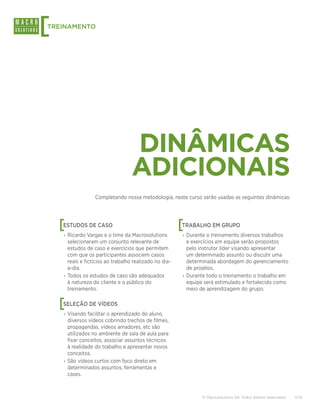 [
TREINAMENTO




                                   DINÂMICAS
                                   ADICIONAIS
                  Completando nossa metodologia, neste curso serão usadas as seguintes dinâmicas:




    [
    ESTUDOS DE CASO                                     [
                                                        TRABALHO EM GRUPO
    › Ricardo Vargas e o time da Macrosolutions         › Durante o treinamento diversos trabalhos
      selecionaram um conjunto relevante de               e exercícios em equipe serão propostos
      estudos de caso e exercícios que permitem           pelo instrutor líder visando apresentar
      com que os participantes associem casos             um determinado assunto ou discutir uma
      reais e fictícios ao trabalho realizado no dia-     determinada abordagem do gerenciamento
      a-dia.                                              de projetos.
    › Todos os estudos de caso são adequados            › Durante todo o treinamento o trabalho em
      à natureza do cliente e o público do                equipe será estimulado e fortalecido como
      treinamento.                                        meio de aprendizagem do grupo.


    [
    SELEÇÃO DE VÍDEOS
    › Visando facilitar o aprendizado do aluno,
      diversos vídeos cobrindo trechos de filmes,
      propagandas, vídeos amadores, etc são
      utilizados no ambiente de sala de aula para
      fixar conceitos, associar assuntos técnicos
      à realidade do trabalho e apresentar novos
      conceitos.
    › São vídeos curtos com foco direto em
      determinados assuntos, ferramentas e
      cases.



                                                                © Macrosolutions SA. Todos direitos reservados.   11/15
 