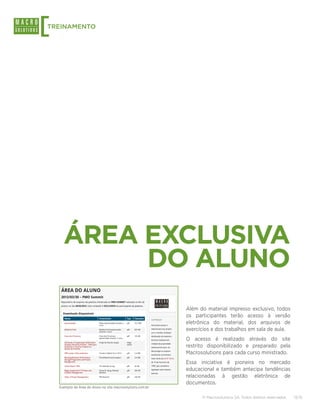 [
TREINAMENTO




      ÁREA EXCLUSIVA
           DO ALUNO
                                                             Além do material impresso exclusivo, todos
                                                             os participantes terão acesso à versão
                                                             eletrônica do material, dos arquivos de
                                                             exercícios e dos trabalhos em sala de aula.
                                                             O acesso é realizado através do site
                                                             restrito disponibilizado e preparado pela
                                                             Macrosolutions para cada curso ministrado.
                                                             Essa iniciativa é pioneira no mercado
                                                             educacional e também antecipa tendências
                                                             relacionadas à gestão eletrônica de
                                                             documentos.
    Exemplo da Área do Aluno no site macrosolutions.com.br

                                                                   © Macrosolutions SA. Todos direitos reservados.   13/15
 