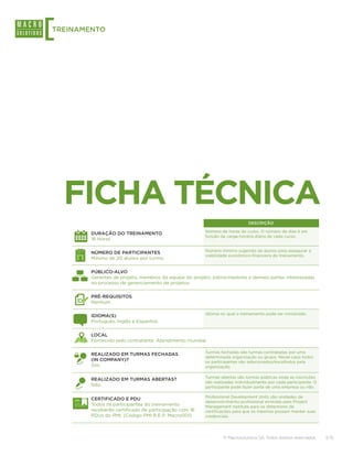 [
TREINAMENTO




    FICHA TÉCNICA
                                                                             DESCRIÇÃO

                                                        Número de horas do curso. O número de dias é em
        DURAÇÃO DO TREINAMENTO
                                                        função da carga-horária diária de cada curso.
        16 Horas

                                                        Número mínimo sugerido de alunos para assegurar a
        NÚMERO DE PARTICIPANTES
                                                        viabilidade econômico-financeira do treinamento.
        Mínimo de 20 alunos por turma,

        PÚBLICO-ALVO
        Gerentes de projeto, membros da equipe do projeto, patrocinadores e demais partes interessadas
        no processo de gerenciamento de projetos.

        PRÉ-REQUISITOS
        Nenhum.

                                                        Idioma no qual o treinamento pode ser ministrado.
        IDIOMA(S)
        Português, Inglês e Espanhol.

        LOCAL
        Fornecido pelo contratante. Atendimento mundial.

                                                        Turmas fechadas são turmas contratadas por uma
        REALIZADO EM TURMAS FECHADAS
                                                        determinada organização ou grupo. Nesse caso todos
        (IN COMPANY)?                                   os participantes são selecionados/escolhidos pela
        Sim.                                            organização.

                                                        Turmas abertas são turmas públicas onde as inscrições
        REALIZADO EM TURMAS ABERTAS?
                                                        são realizadas individualmente por cada participante. O
        Não.                                            participante pode fazer parte de uma empresa ou não.

                                                        Professional Development Units são unidades de
        CERTIFICADO E PDU
                                                        desenvolvimento profissional emitidas pelo Project
        Todos os participantes do treinamento           Management Institute para os detentores de
        receberão certificado de participação com 16    certificações para que os mesmos possam manter suas
        PDUs do PMI. (Código PMI R.E.P: Macro001)       credenciais.




                                                                © Macrosolutions SA. Todos direitos reservados.   3/15
 