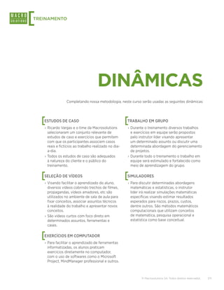 [
TREINAMENTO




                                      DINÂMICAS
                  Completando nossa metodologia, neste curso serão usadas as seguintes dinâmicas:




    [
    ESTUDOS DE CASO                                     [
                                                        TRABALHO EM GRUPO
    › Ricardo Vargas e o time da Macrosolutions         › Durante o treinamento diversos trabalhos
      selecionaram um conjunto relevante de               e exercícios em equipe serão propostos
      estudos de caso e exercícios que permitem           pelo instrutor líder visando apresentar
      com que os participantes associem casos             um determinado assunto ou discutir uma
      reais e fictícios ao trabalho realizado no dia-     determinada abordagem do gerenciamento
      a-dia.                                              de projetos.
    › Todos os estudos de caso são adequados            › Durante todo o treinamento o trabalho em
      à natureza do cliente e o público do                equipe será estimulado e fortalecido como
      treinamento.                                        meio de aprendizagem do grupo.


    [
    SELEÇÃO DE VÍDEOS                                   [
                                                        SIMULADORES
    › Visando facilitar o aprendizado do aluno,         › Para discutir determinadas abordagens
      diversos vídeos cobrindo trechos de filmes,         matemáticas e estatísticas, o instrutor
      propagandas, vídeos amadores, etc são               líder irá realizar simulações matemáticas
      utilizados no ambiente de sala de aula para         específicas visando estimar resultados
      fixar conceitos, associar assuntos técnicos         esperados para riscos, prazos, custos,
      à realidade do trabalho e apresentar novos          dentre outros. São métodos matemáticos
      conceitos.                                          computacionais que utilizam conceitos
    › São vídeos curtos com foco direto em                de matemática, pesquisa operacional e
      determinados assuntos, ferramentas e                estatística como base conceitual.
      cases.


    [
    EXERCÍCIOS EM COMPUTADOR
    › Para facilitar o aprendizado de ferramentas
      informatizadas, os alunos praticam
      exercícios diretamente no computador,
      com o uso de softwares como o Microsoft
      Project, MindManager professional e outros.



                                                                © Macrosolutions SA. Todos direitos reservados.   7/11
 