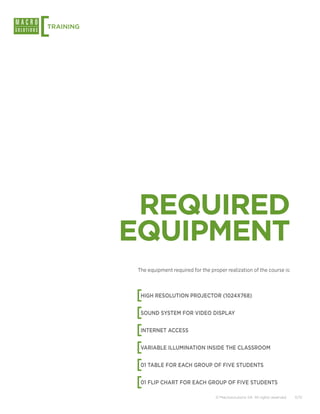 [
TRAINING




            REQUIRED
           EQUIPMENT
            The equipment required for the proper realization of the course is:




           [ HIGH RESOLUTION PROJECTOR (1024X768)


           [ SOUND SYSTEM FOR VIDEO DISPLAY


           [ INTERNET ACCESS


           [ VARIABLE ILLUMINATION INSIDE THE CLASSROOM


           [ 01 TABLE FOR EACH GROUP OF FIVE STUDENTS


           [ 01 FLIP CHART FOR EACH GROUP OF FIVE STUDENTS

                                              © Macrosolutions SA. All rights reserved.   11/12
 