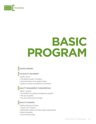 [
TRAINING




                  BASIC
               PROGRAM
    [
    COURSE OPENING


    [
    THE QUALITY MOVEMENT
    ›› Qualty stories
    ›› The greatest quality innovators
    ›› Historical lessons to be applied today
    ›› Quality on today’s competitive environment


    [
    QUALITY MANAGEMENT FUNDAMENTALS
    ›› What is quality?
    ›› The benefits of a quality management program
    ›› The cost of quality
    ›› The role of the project manager


    [
    QUALITY PLANNING
    ›› Quality planning activities
    ›› “Inputs” and “Outputs”
    ›› Stakeholder analysis and their quality expectations
    ›› Quality standards
    ›› Tools and techniques

                                                             © Macrosolutions SA. All rights reserved.   5/12
 