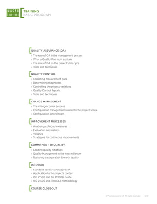 [
TRAINING
BASIC PROGRAM




    [
    QUALITY ASSURANCE (QA)
    ›› The role of QA in the management process
    ›› What a Quality Plan must contain
    ›› The role of QA on the project’s life cycle
    ›› Tools and techniques


    [
    QUALITY CONTROL
    ›› Collecting measurement data
    ›› Determining the process
    ›› Controlling the process variables
    ›› Quality Control Reports
    ›› Tools and techniques


    [
    CHANGE MANAGEMENT
    ›› The change control process
    ›› Configuration management related to the project scope
    ›› Configuration control team


    [
    IMPROVEMENT PROCESSES
    ›› Analysing collected measures
    ›› Evaluation and metrics
    ›› Variance
    ›› Strategies for continuous improvements


    [
    COMMITMENT TO QUALITY
    ›› Leading quality initiatives
    ›› Quality Management in the new millenium
    ›› Nurturing a corporation towards quality


    [
    ISO 21500
    ›› Standard concept and approach
    ›› Application to the projects context
    ›› ISO 21500 and the PMBOK Guide
    ›› ISO 21500 and PRINCE2 methodology


    [
    COURSE CLOSE-OUT

                                                               © Macrosolutions SA. All rights reserved.   6/12
 