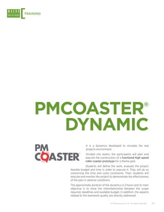 [
TRAINING




    PMCOASTER                                                                    ®


      DYNAMIC
                       It is a dynamics developed to simulate the real
                       projects environment.
                       Divided into teams, the participants will plan and
                       execute the construction of a functional high speed
                       roller coaster prototype for a theme park.
                        Students will define the work, evaluate the project
           feasible budget and time in order to execute it. They will do so
           concerning the time and costs constraints. Then, students will
           execute and monitor the project to demonstrate the effectiveness
           of the plan in adverse conditions.
           The approximate duration of the dynamics is 2 hours and its main
           objective is to show the interrelationship between the scope
           required, deadlines and available budget. In addition, the aspects
           related to the teamwork quality are directly addressed.

                                            © Macrosolutions SA. All rights reserved.   7/12
 