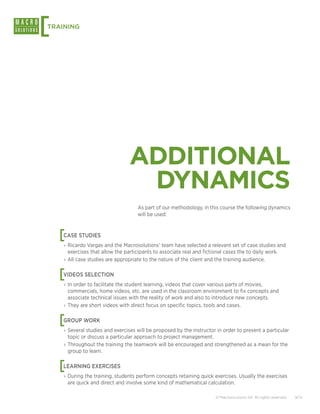 [
TRAINING




                                ADDITIONAL
                                 DYNAMICS
                                    As part of our methodology, in this course the following dynamics
                                    will be used:



    [
    CASE STUDIES
    › Ricardo Vargas and the Macrosolutions’ team have selected a relevant set of case studies and
      exercises that allow the participants to associate real and fictional cases the to daily work.
    › All case studies are appropriate to the nature of the client and the training audience.


    [
    VIDEOS SELECTION
    › In order to facilitate the student learning, videos that cover various parts of movies,
      commercials, home videos, etc. are used in the classroom environment to fix concepts and
      associate technical issues with the reality of work and also to introduce new concepts.
    › They are short videos with direct focus on specific topics, tools and cases.


    [
    GROUP WORK
    › Several studies and exercises will be proposed by the instructor in order to present a particular
      topic or discuss a particular approach to project management.
    › Throughout the training the teamwork will be encouraged and strengthened as a mean for the
      group to learn.


    [
    LEARNING EXERCISES
    › During the training, students perform concepts retaining quick exercises. Usually the exercises
      are quick and direct and involve some kind of mathematical calculation.

                                                                      © Macrosolutions SA. All rights reserved.   9/12
 