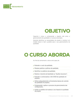[
TREINAMENTO




                                    OBJETIVO
                Capacitar o aluno a compreender a ligação vital entre o
                gerenciamento da qualidade e o sucesso do projeto.
                Aprenda identificar as necessidades do projeto e construir um
                modelo básico e bem sucedido para o seu gerenciamento da
                qualidade.




              O CURSO ABORDA
                Ao final do treinamento o aluno será capaz de:


                ✓✓Entender o custo da qualidade;
                ✓✓Planejar padrões e políticas de qualidade;
                ✓✓Identificar os públicos da qualidade;
                ✓✓Realizar a Garantia da Qualidade ou “Quality Assurance”;
                ✓✓Entender e contextualizar a ISO 21500 de qualidade em
                  projetos;

                ✓✓Utilizar adequadamente as ferramentas básicas de controle
                  da qualidade em projetos;

                ✓✓Compreender e aplicar o processo de gerenciamento das
                  configurações;

                ✓✓Avaliar os pedidos de mudança e seu impacto na qualidade
                  do projeto.


                                           © Macrosolutions SA. Todos direitos reservados.   2/13
 