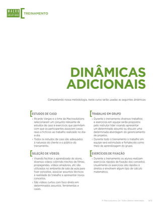 [
TREINAMENTO




                                  DINÂMICAS
                                  ADICIONAIS
                  Completando nossa metodologia, neste curso serão usadas as seguintes dinâmicas:




    [
    ESTUDOS DE CASO                                     [
                                                        TRABALHO EM GRUPO
    › Ricardo Vargas e o time da Macrosolutions         › Durante o treinamento diversos trabalhos
      selecionaram um conjunto relevante de               e exercícios em equipe serão propostos
      estudos de caso e exercícios que permitem           pelo instrutor líder visando apresentar
      com que os participantes associem casos             um determinado assunto ou discutir uma
      reais e fictícios ao trabalho realizado no dia-     determinada abordagem do gerenciamento
      a-dia.                                              de projetos.
    › Todos os estudos de caso são adequados            › Durante todo o treinamento o trabalho em
      à natureza do cliente e o público do                equipe será estimulado e fortalecido como
      treinamento.                                        meio de aprendizagem do grupo.


    [
    SELEÇÃO DE VÍDEOS                                   [
                                                        EXERCÍCIOS DE FIXAÇÃO
    › Visando facilitar o aprendizado do aluno,         › Durante o treinamento os alunos realizam
      diversos vídeos cobrindo trechos de filmes,         exercícios rápidos de fixação dos conceitos.
      propagandas, vídeos amadores, etc são               Usualmente os exercícios são rápidos e
      utilizados no ambiente de sala de aula para         diretos e envolvem algum tipo de cálculo
      fixar conceitos, associar assuntos técnicos         matemático.
      à realidade do trabalho e apresentar novos
      conceitos.
    › São vídeos curtos com foco direto em
      determinados assuntos, ferramentas e
      cases.



                                                                © Macrosolutions SA. Todos direitos reservados.   9/13
 