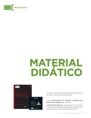 [                          TREINAMENTO




                                                                                                                                                                                                 MATERIAL
                                                                                                                                                                                                 DIDÁTICO
                                                                                                                                                                                                Be
                                                                                                                                                                                                  st
                                                                                                                                                                                                     se
                                                                                                                                                                                                       ll
                                                                                                                                                                                                         er




                                                                                                                                                                                                                   Ricardo Viana Vargas é especialista
                                                                                                                                                                                                                   em gerenciamento de projetos,
                                                                                                                                                                                                                   portfólio e riscos. Foi, nos últimos
                                                                                                                                                                                                                   15 anos, responsável por mais de 80
                                                                                                                                                                                                                   projetos de grande porte em diversos
                                                                                                                                                                                                                   países, nas áreas de petróleo, energia,
 merCado onde não existe mais rotina                                                                                                                                                                               infraestrutura, telecomunicações,
                                                                                                                                                                                                                   informática e finanças, com um
do é projeto                                                                                                                                                                                                       portfólio de investimentos gerenciado



                                                                                                                                                                                                                                                                                    O material a ser recebido pelos alunos será constituído
                                                                                                                                                                                                                   superior a 18 bilhões de dólares.
                                                         gerenciamento de projeto




                                                                                     gerenciamento
  os básicos de gerenciamento de projetos                                                                                                                                                                          É o primeiro voluntário latino-
                                                                                                                                                                                                                   americano a ser eleito para exercer
ões relacionadas ao ciclo de vida dos projetos                                                                                                                                                                     a função de presidente do conselho
 ais áreas de gerenciamento de projetos segundo o novo                                                                                                                                                             diretor (Chairman) do Project



                                                                                                                                                                                                                                                                                    de slides, artigos e listas de exercícios.
                                                                                     de projetos
K® Guide – 4th Edition                                                                                                                                                                                             Management Institute (PMI), maior
                                                                                                                                                                                                                   organização do mundo voltada para a
 ração                                                                                                                                                                                                             administração de projetos.
 po
po                                                                                                                                                                                                                 Ricardo Vargas escreveu dez livros
                                                                                                                                                                                                                   sobre gerenciamento de projetos,
o                                                                                                                                                                                                                  publicados em português e inglês,
  dade                                                                                                                                                                                                             com mais de 200 mil exemplares
 rsos Humanos                                                                        Estabelecendo Diferenciais Competitivos                                      7ª Edição                                        vendidos mundialmente.
unicações
                                                                                                     ricardo-vargas.com                                                                                            Engenheiro químico e mestre em
os                                                                                                                                                                                                                 Engenharia de Produção pela UFMG,
sições                                                                                               A Microsoft, comemorando o lançamento do Microsoft Project 2010, apresenta neste                              tem também o Master Certificate
                                                                                                     DVD cinco videocasts sobre gerenciamento de projetos com um dos mais influentes                               in Project Management pela George
  os básicos de Escritórios de Projetos (PMO)                                                        especialistas do mercado, o Professor Ricardo Viana Vargas. Seguindo o sucesso dos                            Washington University, além de ser
 implificado do desenvolvimento de um projeto                                                        seus podcasts, a Microsoft convidou o especialista para desenvolver cinco aulas sobre os                      certificado pelo PMI como Project



                                                                                                                                                                                                                                                                                    Livro Gerenciamento de Projetos: Estabelecendo
  amento e controle financeiro em projetos                                                           temas mais relevantes na área, cada uma delas com cerca de 5 minutos de duração.                              Management Professional (PMP) e
                                                                                                                                                                                                                   pela International Project Management
  de riscos
  de valor agregado (Earned Value)
                                                                                                     Microsoft, celebrating the launch of Microsoft Project 2010, presents this DVD with
                                                                                                     5 (ﬁve) videocasts about project management featuring one of the most inﬂuential                         5 Minutes
                                                                                                                                                                                                                   Association como IPMA-B. Participou
                                                                                                                                                                                                                   do programa de negociações para
os humanos e de liderança no gerenciamento de projetos
                                                                                                                                                                                                          PROJECT
                                                                                                     experts on the ﬁeld, prof. Ricardo Viana Vargas. Following the great success of his                           executivos da Harvard Law School.



                                                                                                                                                                                                                                                                                    Diferenciais Competitivos, 7ª edição.
 responsabilidade profissional                                                                       podcasts, Microsoft has invited him to produce 5 (ﬁve) video classes about the most
                                                                                                     relevant project management themes, each one with about 5 minutes of duration.                                É membro da Association for
 Mentais dos processos do PMBOK® Guide                                                                                                                                                                             Advancement of Cost Engineering
  om artigos diversos sobre projetosMapas mentais de
 s processos
                                                                                                     Distribuição gratuita - Venda proibida / Free distribution - Not for Sale

                                                                                                     Realização:
                                                                                                                                                                                                          MANAGEMENT
                                                                                                                                                                                                                   (AACE), da American Management
                                                                                                                                                                                                                   Association (AMA), da International
                                                                                                                                                                                                                   Project Management Association


                                                                                                     Apoio Educacional:
                                                                                                                                                                                                          VIDEOCAST(IPMA), do Institute for Global Ethics
                                                                                                                                                                                                                   e da Professional Risk Management



                                                                                                                                                                                                                                                                                    5 Minutes PM Videocast. Aulas práticas com Ricardo
                                                                                            inClui todos os proCessos do novo                                                                                      International Association (PRMIA).
                                                                                     noVo   pmBoK® Guide – 4th edition
                                                                                                                                                                                                              Ricardo Viana Vargas, MSc, IPMA-B, PMP
                                                                                                                                                                                                                   Contatos
                                                                                                                                                                                                                        www.ricardo-vargas.com




                                                                                                                                                                                                                                                                                    Vargas. DVD distribuído mundialmente pela Microsoft
                                                                                                     Produção:                                                                                                          ricardo.vargas@macrosolutions.com.br
                                                                                                                                                                                                                        ricardo.vargas
     www.brasport.com.br                                                                                                                                                                                                rvvargas
                                                                                                     Produzido no Pólo Industrial de Manaus e distribuído por                                                           rvvargas@hotmail.com
                                                                                                     Sonopress Rimo Indústria e Comércio Fonográﬁca S/A -                                                                     INCLUI CÓPIA DE AVALIAÇÃO DO MICROSOFT PROJECT 2010



                                                                                                                                                                                                                                                                                    que comemora o lançamento do Project 2010.
                                                                                                     Indústria Brasileira CNPJ: 67.562.884/0004-91 - sob
                                                                                                     encomenda da Microsoft Informática do Brasil Ltda.                                                                      INCLUDES A TRIAL OF MICROSOFT PROJECT 2010




                                                                                                                                                                                                                                                                                                    © Macrosolutions SA. Todos direitos reservados.   10/13
 