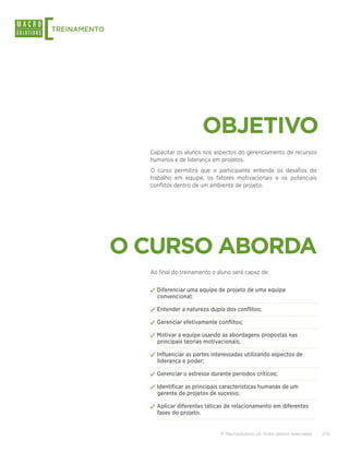 [
TREINAMENTO




                                      OBJETIVO
                Capacitar os alunos nos aspectos do gerenciamento de recursos
                humanos e de liderança em projetos.
                O curso permitirá que o participante entenda os desafios do
                trabalho em equipe, os fatores motivacionais e os potenciais
                conflitos dentro de um ambiente de projeto.




              O CURSO ABORDA
                Ao final do treinamento o aluno será capaz de:


                ✓✓Diferenciar uma equipe de projeto de uma equipe
                  convencional;

                ✓✓Entender a natureza dupla dos conflitos;
                ✓✓Gerenciar efetivamente conflitos;
                ✓✓Motivar a equipe usando as abordagens propostas nas
                  principais teorias motivacionais;

                ✓✓Influenciar as partes interessadas utilizando aspectos de
                  liderança e poder;

                ✓✓Gerenciar o estresse durante períodos críticos;
                ✓✓Identificar as principais características humanas de um
                  gerente de projetos de sucesso;

                ✓✓Aplicar diferentes táticas de relacionamento em diferentes
                  fases do projeto.


                                           © Macrosolutions SA. Todos direitos reservados.   2/13
 