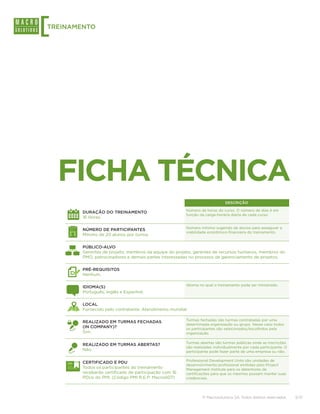 [
TREINAMENTO




    FICHA TÉCNICA
                                                                            DESCRIÇÃO

                                                       Número de horas do curso. O número de dias é em
        DURAÇÃO DO TREINAMENTO
                                                       função da carga-horária diária de cada curso.
        16 Horas.

                                                       Número mínimo sugerido de alunos para assegurar a
        NÚMERO DE PARTICIPANTES
                                                       viabilidade econômico-financeira do treinamento.
        Mínimo de 20 alunos por turma.

        PÚBLICO-ALVO
        Gerentes de projeto, membros da equipe do projeto, gerentes de recursos humanos, membros do
        PMO, patrocinadores e demais partes interessadas no processo de gerenciamento de projetos.

        PRÉ-REQUISITOS
        Nenhum.

                                                       Idioma no qual o treinamento pode ser ministrado.
        IDIOMA(S)
        Português, Inglês e Espanhol.

        LOCAL
        Fornecido pelo contratante. Atendimento mundial.

                                                       Turmas fechadas são turmas contratadas por uma
        REALIZADO EM TURMAS FECHADAS
                                                       determinada organização ou grupo. Nesse caso todos
        (IN COMPANY)?                                  os participantes são selecionados/escolhidos pela
        Sim.                                           organização.

                                                       Turmas abertas são turmas públicas onde as inscrições
        REALIZADO EM TURMAS ABERTAS?
                                                       são realizadas individualmente por cada participante. O
        Não.                                           participante pode fazer parte de uma empresa ou não.

                                                       Professional Development Units são unidades de
        CERTIFICADO E PDU
                                                       desenvolvimento profissional emitidas pelo Project
        Todos os participantes do treinamento          Management Institute para os detentores de
        receberão certificado de participação com 16   certificações para que os mesmos possam manter suas
        PDUs do PMI. (Código PMI R.E.P: Macro007)      credenciais.




                                                               © Macrosolutions SA. Todos direitos reservados.   3/13
 
