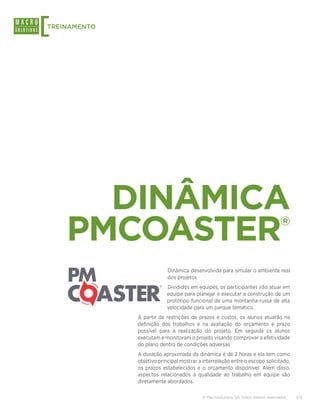 [
TREINAMENTO




      DINÂMICA
    PMCOASTER                                                                        ®


                           Dinâmica desenvolvida para simular o ambiente real
                           dos projetos.
                           Divididos em equipes, os participantes irão atuar em
                           equipe para planejar e executar a construção de um
                           protótipo funcional de uma montanha-russa de alta
                           velocidade para um parque temático.
              A partir de restrições de prazos e custos, os alunos atuarão na
              definição dos trabalhos e na avaliação do orçamento e prazo
              possível para a realização do projeto. Em seguida os alunos
              executam e monitoram o projeto visando comprovar a efetividade
              do plano dentro de condições adversas.
              A duração aproximada da dinâmica é de 2 horas e ela tem como
              objetivo principal mostrar a interrelação entre o escopo solicitado,
              os prazos estabelecidos e o orçamento disponível. Além disso,
              aspectos relacionados à qualidade ao trabalho em equipe são
              diretamente abordados.

                                          © Macrosolutions SA. Todos direitos reservados.   7/13
 