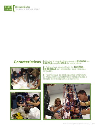 [
TREINAMENTO
DINÂMICA PMCOASTER




Características      1- Mostra a relação direta entre o ESCOPO, os
                     PRAZOS e os CUSTOS de um projeto..
                     2- Evidencia a importância da TOMADA
                     DE DECISÃO em ambientes com recursos
                     limitados.
                     3- Permite que os participantes entendam
                     os mecanismos diretamente relacionados a
                     criação de cronogramas de projeto.




                                        © Macrosolutions SA. Todos direitos reservados.   8/13
 