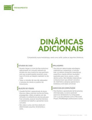 [
TREINAMENTO




                                  DINÂMICAS
                                  ADICIONAIS
                  Completando nossa metodologia, neste curso serão usadas as seguintes dinâmicas:




    [
    ESTUDOS DE CASO                                     [
                                                        SIMULADORES
    › Ricardo Vargas e o time da Macrosolutions         › Para discutir determinadas abordagens
      selecionaram um conjunto relevante de               matemáticas e estatísticas, o instrutor
      estudos de caso e exercícios que permitem           líder irá realizar simulações matemáticas
      com que os participantes associem casos             específicas visando estimar resultados
      reais e fictícios ao trabalho realizado no dia-     esperados para riscos, prazos, custos,
      a-dia.                                              dentre outros. São métodos matemáticos
    › Todos os estudos de caso são adequados              computacionais que utilizam conceitos
      à natureza do cliente e o público do                de matemática, pesquisa operacional e
      treinamento.                                        estatística como base conceitual.


    [
    SELEÇÃO DE VÍDEOS                                   [
                                                        EXERCÍCIOS EM COMPUTADOR
    › Visando facilitar o aprendizado do aluno,         › Para facilitar o aprendizado de ferramentas
      diversos vídeos cobrindo trechos de filmes,         informatizadas, os alunos praticam
      propagandas, vídeos amadores, etc são               exercícios diretamente no computador,
      utilizados no ambiente de sala de aula para         com o uso de softwares como o Microsoft
      fixar conceitos, associar assuntos técnicos         Project, MindManager professional e outros.
      à realidade do trabalho e apresentar novos
      conceitos.
    › São vídeos curtos com foco direto em
      determinados assuntos, ferramentas e
      cases.


                                                                © Macrosolutions SA. Todos direitos reservados.   11/15
 
