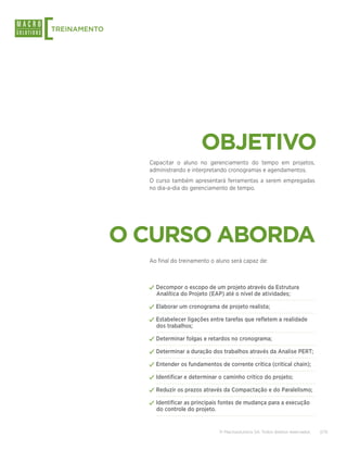 [
TREINAMENTO




                                    OBJETIVO
                Capacitar o aluno no gerenciamento do tempo em projetos,
                administrando e interpretando cronogramas e agendamentos.
                O curso também apresentará ferramentas a serem empregadas
                no dia-a-dia do gerenciamento de tempo.




              O CURSO ABORDA
                Ao final do treinamento o aluno será capaz de:



                ✓✓Decompor o escopo de um projeto através da Estrutura
                  Analítica do Projeto (EAP) até o nível de atividades;

                ✓✓Elaborar um cronograma de projeto realista;
                ✓✓Estabelecer ligações entre tarefas que refletem a realidade
                  dos trabalhos;

                ✓✓Determinar folgas e retardos no cronograma;
                ✓✓Determinar a duração dos trabalhos através da Analise PERT;
                ✓✓Entender os fundamentos de corrente crítica (critical chain);
                ✓✓Identificar e determinar o caminho crítico do projeto;
                ✓✓Reduzir os prazos através da Compactação e do Paralelismo;
                ✓✓Identificar as principais fontes de mudança para a execução
                  do controle do projeto.


                                            © Macrosolutions SA. Todos direitos reservados.   2/15
 