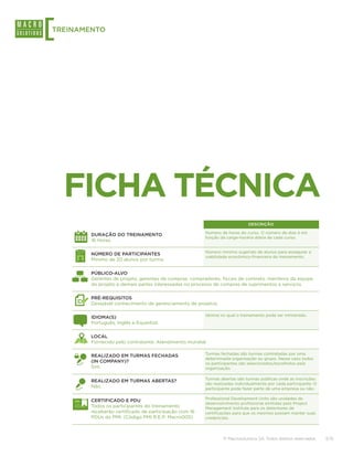 [
TREINAMENTO




    FICHA TÉCNICA
                                                                            DESCRIÇÃO

                                                       Número de horas do curso. O número de dias é em
        DURAÇÃO DO TREINAMENTO
                                                       função da carga-horária diária de cada curso.
        16 Horas.

                                                       Número mínimo sugerido de alunos para assegurar a
        NÚMERO DE PARTICIPANTES
                                                       viabilidade econômico-financeira do treinamento.
        Mínimo de 20 alunos por turma.

        PÚBLICO-ALVO
        Gerentes de projeto, gerentes de compras, compradores, fiscais de contrato, membros da equipe
        do projeto e demais partes interessadas no processo de compras de suprimentos e serviços.

        PRÉ-REQUISITOS
        Desejável conhecimento de gerenciamento de projetos.

                                                       Idioma no qual o treinamento pode ser ministrado.
        IDIOMA(S)
        Português, Inglês e Espanhol.

        LOCAL
        Fornecido pelo contratante. Atendimento mundial.

                                                       Turmas fechadas são turmas contratadas por uma
        REALIZADO EM TURMAS FECHADAS
                                                       determinada organização ou grupo. Nesse caso todos
        (IN COMPANY)?                                  os participantes são selecionados/escolhidos pela
        Sim.                                           organização.

                                                       Turmas abertas são turmas públicas onde as inscrições
        REALIZADO EM TURMAS ABERTAS?
                                                       são realizadas individualmente por cada participante. O
        Não.                                           participante pode fazer parte de uma empresa ou não.

                                                       Professional Development Units são unidades de
        CERTIFICADO E PDU
                                                       desenvolvimento profissional emitidas pelo Project
        Todos os participantes do treinamento          Management Institute para os detentores de
        receberão certificado de participação com 16   certificações para que os mesmos possam manter suas
        PDUs do PMI. (Código PMI R.E.P: Macro005)      credenciais.




                                                               © Macrosolutions SA. Todos direitos reservados.   3/15
 