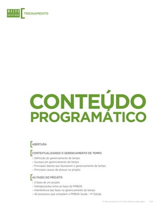 [
TREINAMENTO




    CONTEÚDO
    PROGRAMÁTICO
    [
    ABERTURA


    [
    CONTEXTUALIZANDO O GERENCIAMENTO DE TEMPO
    ›› Definição do gerenciamento de tempo
    ›› Sucesso em gerenciamento de tempo
    ›› Principais fatores que favorecem o gerenciamento de tempo
    ›› Principais causas de atrasos no projeto


    [
    AS FASES DO PROJETO
    ›› 5 fases de um projeto
    ›› Sobreposições entre as fases do PMBOK
    ›› Interferência das fases no gerenciamento de tempo
    ›› 42 processos que compõem o PMBOK Guide – 4ª Edição

                                                             © Macrosolutions SA. Todos direitos reservados.   5/15
 